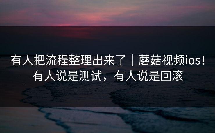 有人把流程整理出来了｜蘑菇视频ios！有人说是测试，有人说是回滚